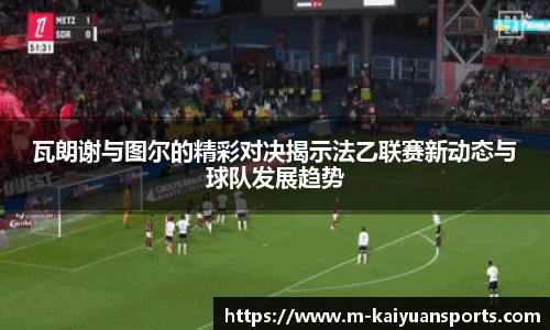 瓦朗谢与图尔的精彩对决揭示法乙联赛新动态与球队发展趋势